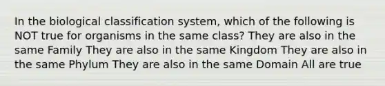 In the biological classification system, which of the following is NOT true for organisms in the same class? They are also in the same Family They are also in the same Kingdom They are also in the same Phylum They are also in the same Domain All are true