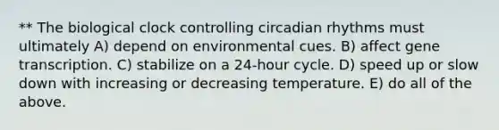 ** The biological clock controlling <a href='https://www.questionai.com/knowledge/k8XAG3VjEz-circadian-rhythms' class='anchor-knowledge'>circadian rhythms</a> must ultimately A) depend on environmental cues. B) affect gene transcription. C) stabilize on a 24-hour cycle. D) speed up or slow down with increasing or decreasing temperature. E) do all of the above.