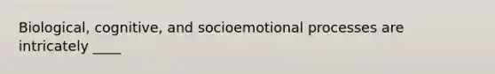 Biological, cognitive, and socioemotional processes are intricately ____