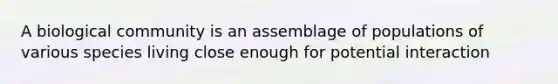 A biological community is an assemblage of populations of various species living close enough for potential interaction