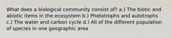 What does a biological community consist of? a.) The biotic and abiotic items in the ecosystem b.) Phototrophs and autotrophs c.) The water and carbon cycle d.) All of the different population of species in one geographic area