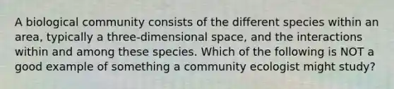 A biological community consists of the different species within an area, typically a three-dimensional space, and the interactions within and among these species. Which of the following is NOT a good example of something a community ecologist might study?