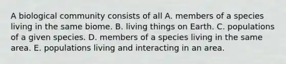 A biological community consists of all A. members of a species living in the same biome. B. living things on Earth. C. populations of a given species. D. members of a species living in the same area. E. populations living and interacting in an area.