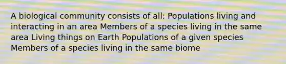 A biological community consists of all: Populations living and interacting in an area Members of a species living in the same area Living things on Earth Populations of a given species Members of a species living in the same biome