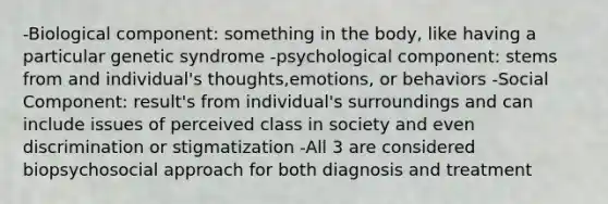 -Biological component: something in the body, like having a particular genetic syndrome -psychological component: stems from and individual's thoughts,emotions, or behaviors -Social Component: result's from individual's surroundings and can include issues of perceived class in society and even discrimination or stigmatization -All 3 are considered biopsychosocial approach for both diagnosis and treatment