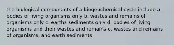 the biological components of a biogeochemical cycle include a. bodies of living organisms only b. wastes and remains of organisms only c. earths sediments only d. bodies of living organisms and their wastes and remains e. wastes and remains of organisms, and earth sediments