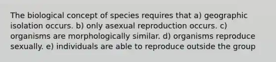 The biological concept of species requires that a) geographic isolation occurs. b) only asexual reproduction occurs. c) organisms are morphologically similar. d) organisms reproduce sexually. e) individuals are able to reproduce outside the group