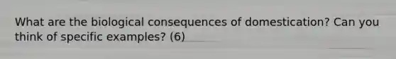 What are the biological consequences of domestication? Can you think of specific examples? (6)