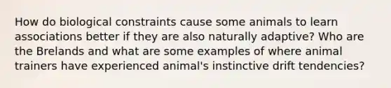 How do biological constraints cause some animals to learn associations better if they are also naturally adaptive? Who are the Brelands and what are some examples of where animal trainers have experienced animal's instinctive drift tendencies?