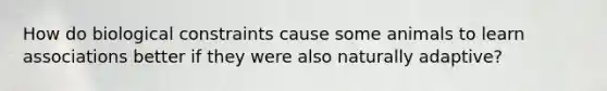 How do biological constraints cause some animals to learn associations better if they were also naturally adaptive?
