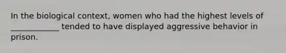 In the biological context, women who had the highest levels of ____________ tended to have displayed aggressive behavior in prison.