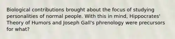 Biological contributions brought about the focus of studying personalities of normal people. With this in mind, Hippocrates' Theory of Humors and Joseph Gall's phrenology were precursors for what?