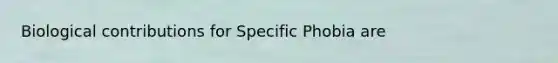 Biological contributions for Specific Phobia are
