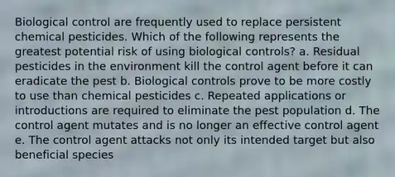 Biological control are frequently used to replace persistent chemical pesticides. Which of the following represents the greatest potential risk of using biological controls? a. Residual pesticides in the environment kill the control agent before it can eradicate the pest b. Biological controls prove to be more costly to use than chemical pesticides c. Repeated applications or introductions are required to eliminate the pest population d. The control agent mutates and is no longer an effective control agent e. The control agent attacks not only its intended target but also beneficial species