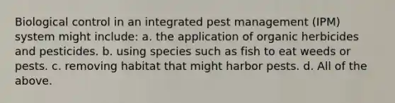 Biological control in an integrated pest management (IPM) system might include: a. the application of organic herbicides and pesticides. b. using species such as fish to eat weeds or pests. c. removing habitat that might harbor pests. d. All of the above.