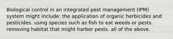 Biological control in an integrated pest management (IPM) system might include: the application of organic herbicides and pesticides. using species such as fish to eat weeds or pests. removing habitat that might harbor pests. all of the above.