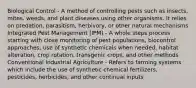 Biological Control - A method of controlling pests such as insects, mites, weeds, and plant diseases using other organisms. It relies on predation, parasitism, herbivory, or other natural mechanisms Integrated Pest Management (IPM) - A whole steps process starting with close monitoring of pest populations, biocontrol approaches, use of synthetic chemicals when needed, habitat alteration, crop rotation, transgenic crops, and other methods Conventional Industrial Agriculture - Refers to farming systems which include the use of synthetic chemical fertilizers, pesticides, herbicides, and other continual inputs