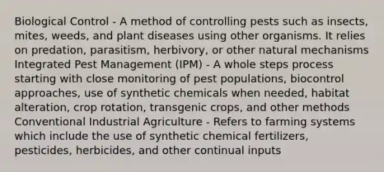 Biological Control - A method of controlling pests such as insects, mites, weeds, and plant diseases using other organisms. It relies on predation, parasitism, herbivory, or other natural mechanisms Integrated Pest Management (IPM) - A whole steps process starting with close monitoring of pest populations, biocontrol approaches, use of synthetic chemicals when needed, habitat alteration, crop rotation, transgenic crops, and other methods Conventional Industrial Agriculture - Refers to farming systems which include the use of synthetic chemical fertilizers, pesticides, herbicides, and other continual inputs