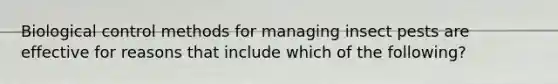 Biological control methods for managing insect pests are effective for reasons that include which of the following?