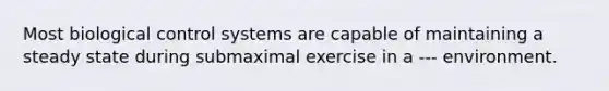 Most biological control systems are capable of maintaining a steady state during submaximal exercise in a --- environment.