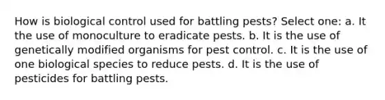 How is biological control used for battling pests? Select one: a. It the use of monoculture to eradicate pests. b. It is the use of genetically modified organisms for pest control. c. It is the use of one biological species to reduce pests. d. It is the use of pesticides for battling pests.