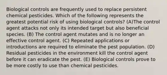 Biological controls are frequently used to replace persistent chemical pesticides. Which of the following represents the greatest potential risk of using biological controls? (A)The control agent attacks not only its intended target but also beneficial species. (B) The control agent mutates and is no longer an effective control agent. (C) Repeated applications or introductions are required to eliminate the pest population. (D) Residual pesticides in the environment kill the control agent before it can eradicate the pest. (E) Biological controls prove to be more costly to use than chemical pesticides.