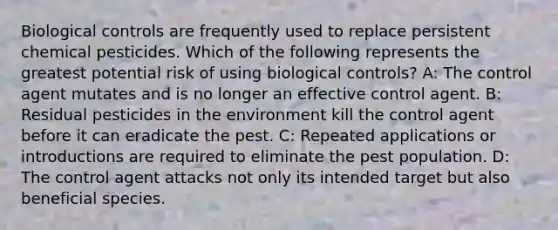 Biological controls are frequently used to replace persistent chemical pesticides. Which of the following represents the greatest potential risk of using biological controls? A: The control agent mutates and is no longer an effective control agent. B: Residual pesticides in the environment kill the control agent before it can eradicate the pest. C: Repeated applications or introductions are required to eliminate the pest population. D: The control agent attacks not only its intended target but also beneficial species.