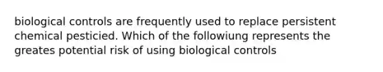 biological controls are frequently used to replace persistent chemical pesticied. Which of the followiung represents the greates potential risk of using biological controls