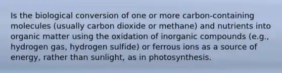 Is the biological conversion of one or more carbon-containing molecules (usually carbon dioxide or methane) and nutrients into organic matter using the oxidation of inorganic compounds (e.g., hydrogen gas, hydrogen sulfide) or ferrous ions as a source of energy, rather than sunlight, as in photosynthesis.