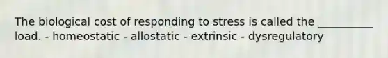 The biological cost of responding to stress is called the __________ load. - homeostatic - allostatic - extrinsic - dysregulatory