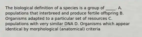 The biological definition of a species is a group of _____. A. populations that interbreed and produce fertile offspring B. Organisms adapted to a particular set of resources C. populations with very similar DNA D. Organisms which appear identical by morphological (anatomical) criteria