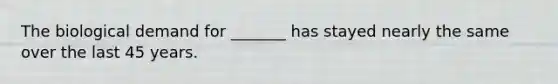 The biological demand for _______ has stayed nearly the same over the last 45 years.