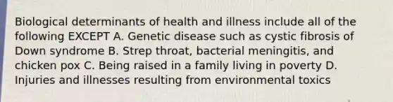 Biological determinants of health and illness include all of the following EXCEPT A. Genetic disease such as cystic fibrosis of Down syndrome B. Strep throat, bacterial meningitis, and chicken pox C. Being raised in a family living in poverty D. Injuries and illnesses resulting from environmental toxics