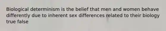 Biological determinism is the belief that men and women behave differently due to inherent sex differences related to their biology true false