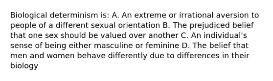 Biological determinism is: A. An extreme or irrational aversion to people of a different sexual orientation B. The prejudiced belief that one sex should be valued over another C. An individual's sense of being either masculine or feminine D. The belief that men and women behave differently due to differences in their biology