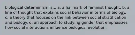 biological determinism is... a. a hallmark of feminist thought. b. a line of thought that explains social behavior in terms of biology. c. a theory that focuses on the link between social stratification and biology. d. an approach to studying gender that emphasizes how social interactions influence biological evolution.