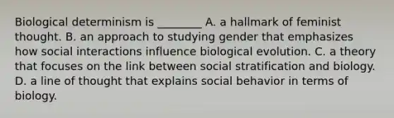 Biological determinism is ________ A. a hallmark of feminist thought. B. an approach to studying gender that emphasizes how social interactions influence biological evolution. C. a theory that focuses on the link between social stratification and biology. D. a line of thought that explains social behavior in terms of biology.