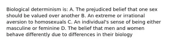 Biological determinism is: A. The prejudiced belief that one sex should be valued over another B. An extreme or irrational aversion to homosexuals C. An individual's sense of being either masculine or feminine D. The belief that men and women behave differently due to differences in their biology