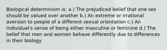 Biological determinism is: a.) The prejudiced belief that one sex should be valued over another b.) An extreme or irrational aversion to people of a different sexual orientation c.) An individual's sense of being either masculine or feminine d.) The belief that men and women behave differently due to differences in their biology