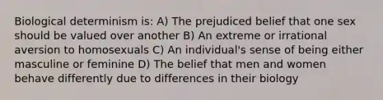 Biological determinism is: A) The prejudiced belief that one sex should be valued over another B) An extreme or irrational aversion to homosexuals C) An individual's sense of being either masculine or feminine D) The belief that men and women behave differently due to differences in their biology