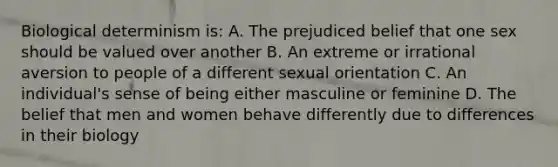 Biological determinism is: A. The prejudiced belief that one sex should be valued over another B. An extreme or irrational aversion to people of a different sexual orientation C. An individual's sense of being either masculine or feminine D. The belief that men and women behave differently due to differences in their biology