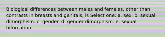 Biological differences between males and females, other than contrasts in breasts and genitals, is Select one: a. sex. b. sexual dimorphism. c. gender. d. gender dimorphism. e. sexual bifurcation.