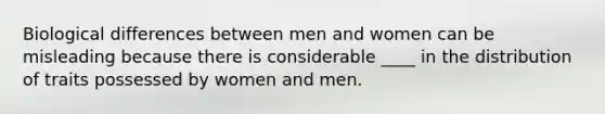 Biological differences between men and women can be misleading because there is considerable ____ in the distribution of traits possessed by women and men.