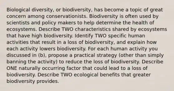 Biological diversity, or biodiversity, has become a topic of great concern among conservationists. Biodiversity is often used by scientists and policy makers to help determine the health of ecosystems. Describe TWO characteristics shared by ecosystems that have high biodiversity. Identify TWO specific human activities that result in a loss of biodiversity, and explain how each activity lowers biodiversity. For each human activity you discussed in (b), propose a practical strategy (other than simply banning the activity) to reduce the loss of biodiversity. Describe ONE naturally occurring factor that could lead to a loss of biodiversity. Describe TWO ecological benefits that greater biodiversity provides.