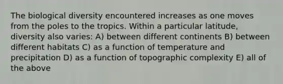 The biological diversity encountered increases as one moves from the poles to the tropics. Within a particular latitude, diversity also varies: A) between different continents B) between different habitats C) as a function of temperature and precipitation D) as a function of topographic complexity E) all of the above