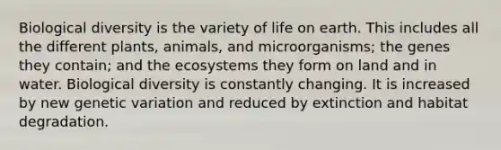 Biological diversity is the variety of life on earth. This includes all the different plants, animals, and microorganisms; the genes they contain; and the ecosystems they form on land and in water. Biological diversity is constantly changing. It is increased by new genetic variation and reduced by extinction and habitat degradation.