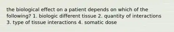 the biological effect on a patient depends on which of the following? 1. biologic different tissue 2. quantity of interactions 3. type of tissue interactions 4. somatic dose