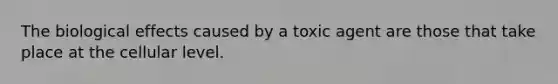 The biological effects caused by a toxic agent are those that take place at the cellular level.