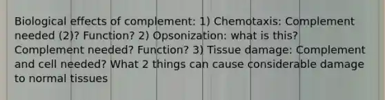 Biological effects of complement: 1) Chemotaxis: Complement needed (2)? Function? 2) Opsonization: what is this? Complement needed? Function? 3) Tissue damage: Complement and cell needed? What 2 things can cause considerable damage to normal tissues