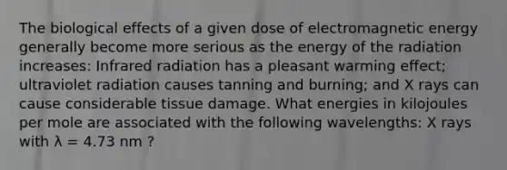 The biological effects of a given dose of electromagnetic energy generally become more serious as the energy of the radiation increases: Infrared radiation has a pleasant warming effect; ultraviolet radiation causes tanning and burning; and X rays can cause considerable tissue damage. What energies in kilojoules per mole are associated with the following wavelengths: X rays with λ = 4.73 nm ?